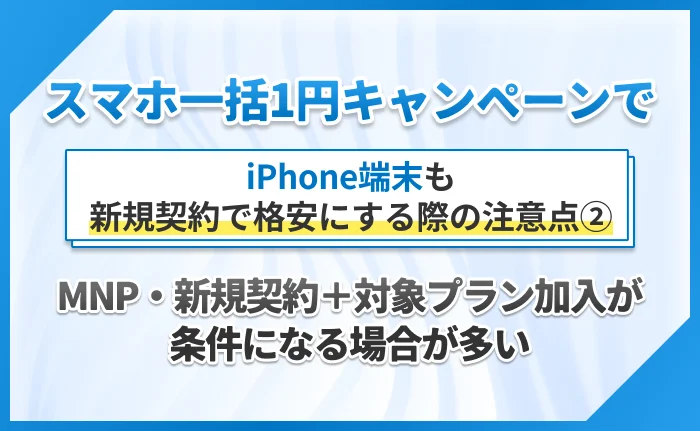 スマホ一括1円キャンペーンでiPhone端末も新規契約で格安にする際の注意点②MNP・新規契約＋対象プラン加入が条件になる場合が多い