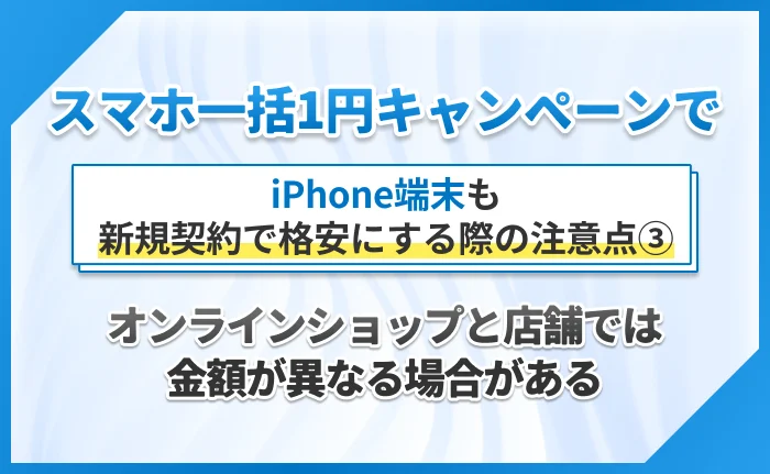 スマホ一括1円キャンペーンで
 iPhone端末も新規契約で格安にする際の注意点③オンラインショップと店舗では金額が異なる場合がある